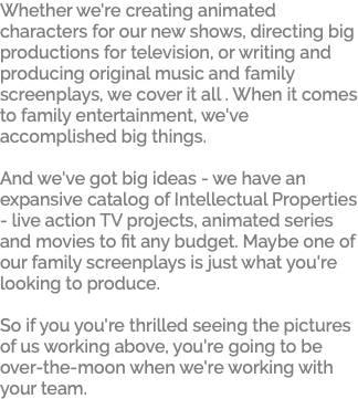Whether we're creating animated characters for our new shows, directing big productions for television, or writing and producing original music and family screenplays, we cover it all . When it comes to family entertainment, we've accomplished big things. And we've got big ideas - we have an expansive catalog of Intellectual Properties - live action TV projects, animated series and movies to fit any budget. Maybe one of our family screenplays is just what you're looking to produce. So if you you're thrilled seeing the pictures of us working above, you're going to be over-the-moon when we're working with your team. 